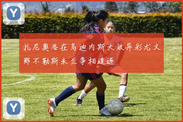 扎尼奥洛在乌迪内斯大放异彩尤文那不勒斯米兰争相追逐