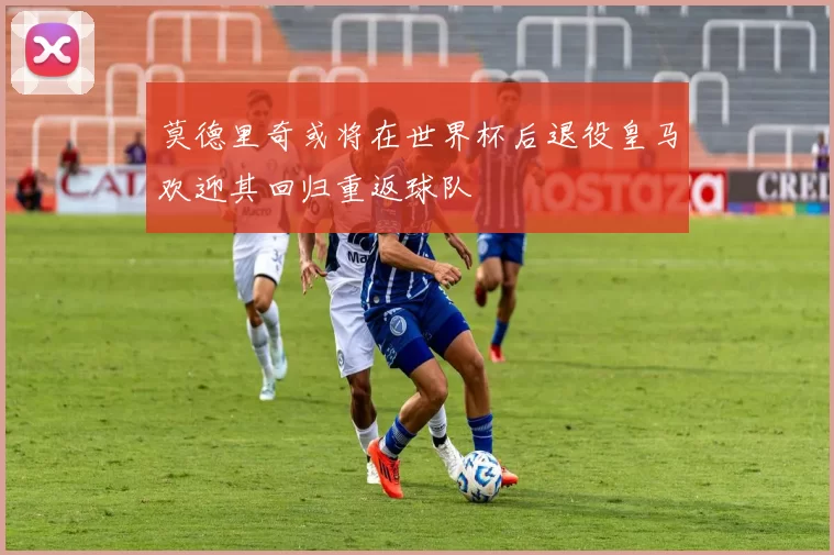 莫德里奇或将在世界杯后退役皇马欢迎其回归重返球队