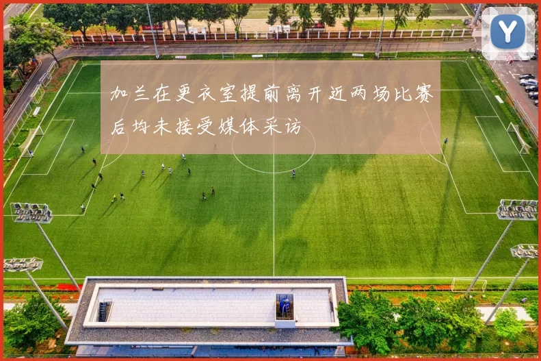 加兰在更衣室提前离开近两场比赛后均未接受媒体采访