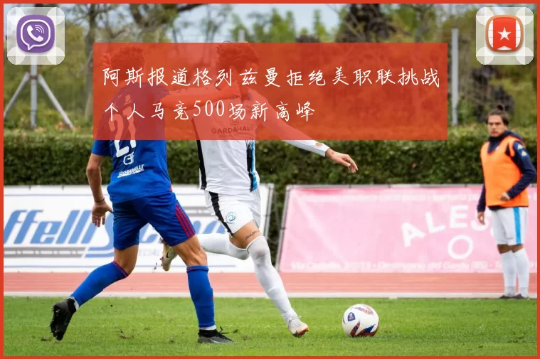 阿斯报道格列兹曼拒绝美职联挑战个人马竞500场新高峰