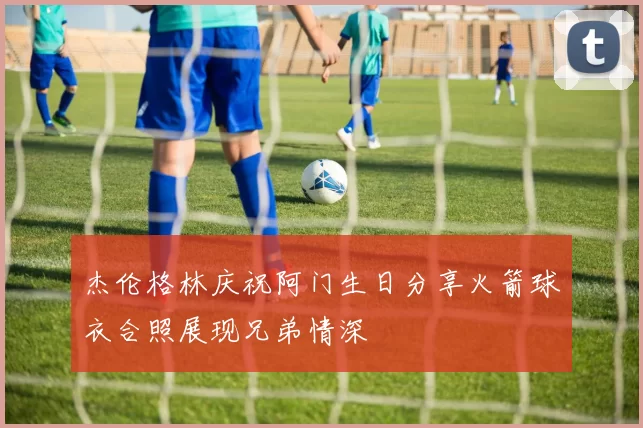 杰伦格林庆祝阿门生日分享火箭球衣合照展现兄弟情深