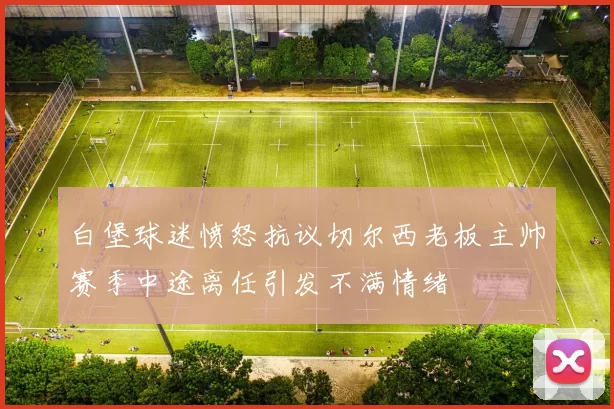 白堡球迷愤怒抗议切尔西老板主帅赛季中途离任引发不满情绪