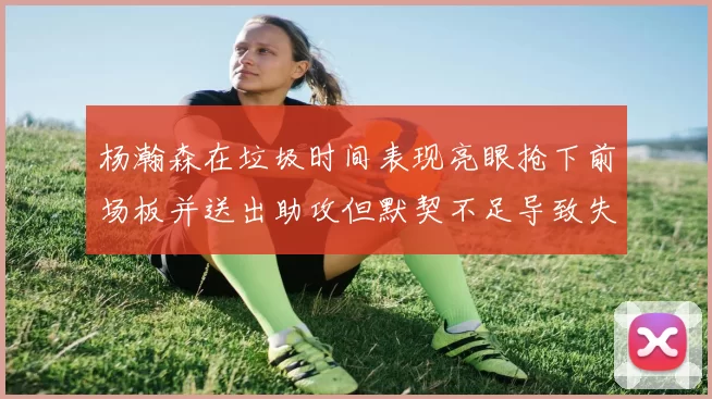 杨瀚森在垃圾时间表现亮眼抢下前场板并送出助攻但默契不足导致失误