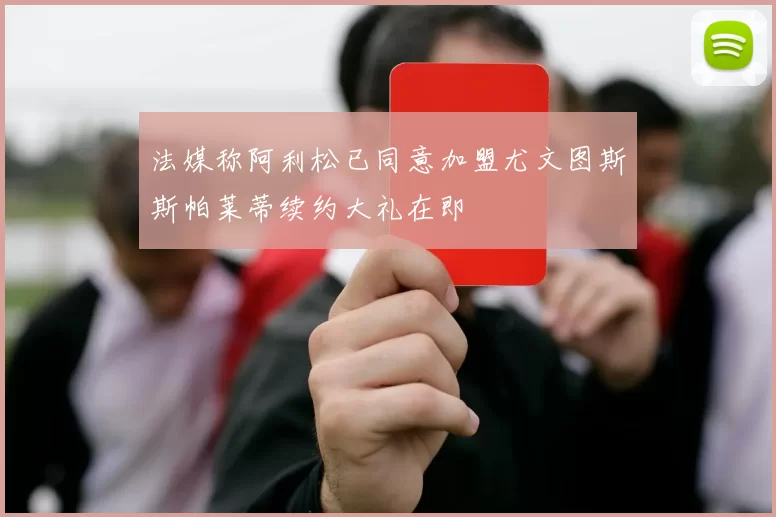 法媒称阿利松已同意加盟尤文图斯斯帕莱蒂续约大礼在即