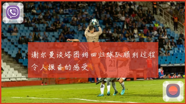 谢尔曼谈塔图姆回归球队顺利过程令人振奋的感受