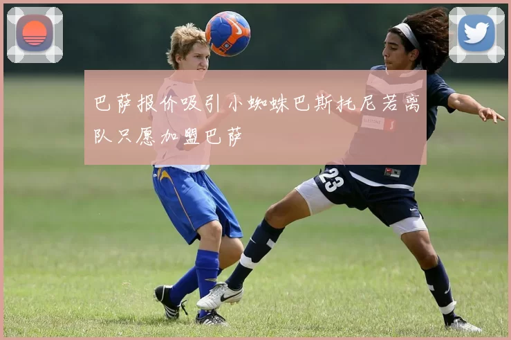 巴萨报价吸引小蜘蛛巴斯托尼若离队只愿加盟巴萨
