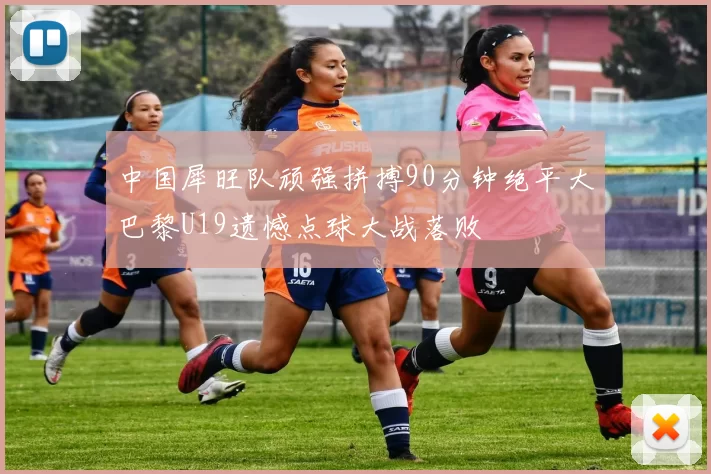 中国犀旺队顽强拼搏90分钟绝平大巴黎U19遗憾点球大战落败