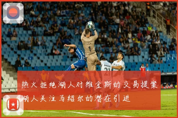 热火拒绝湖人对维金斯的交易提案湖人关注马绍尔的潜在引进