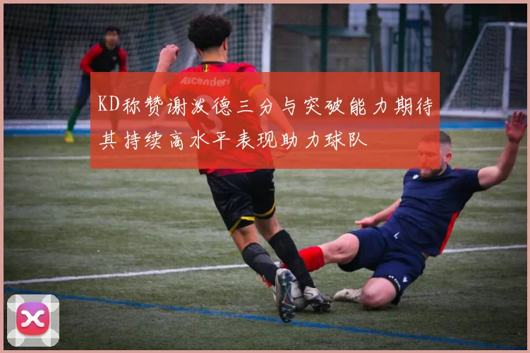 KD称赞谢泼德三分与突破能力期待其持续高水平表现助力球队