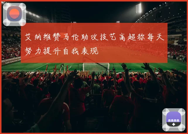 艾纳维赞马伦助攻技艺高超称每天努力提升自我表现